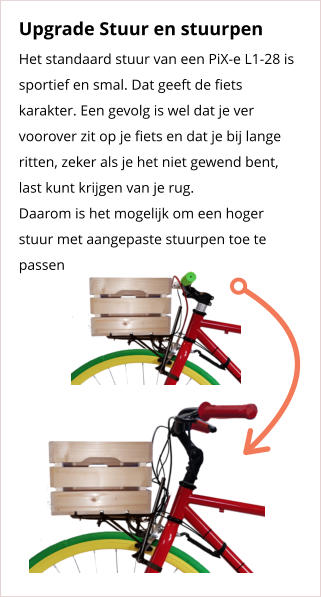 Upgrade Stuur en stuurpen Het standaard stuur van een PiX-e L1-28 is sportief en smal. Dat geeft de fiets karakter. Een gevolg is wel dat je ver voorover zit op je fiets en dat je bij lange ritten, zeker als je het niet gewend bent, last kunt krijgen van je rug. Daarom is het mogelijk om een hoger stuur met aangepaste stuurpen toe te passen